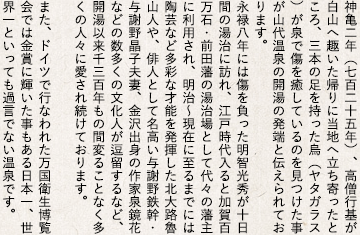 神亀二年（七百二十五年）、高僧行基が白山へ趣いた帰りに当地へ立ち寄ったところ、三本の足を持った烏（ヤタガラス）が泉で傷を癒しているのを見つけた事が山代温泉の開湯の発端と伝えられております。永禄八年には傷を負った明智光秀が十日間の湯治に訪れ、江戸時代入ると加賀百万石・前田藩の湯治場として代々の藩主に利用され、明治～現在に至るまでには陶芸など多彩な才能を発揮した北大路魯山人や、俳人として名高い与謝野鉄幹・与謝野晶子夫妻、金沢出身の作家泉鏡花などの数多くの文化人が逗留するなど、開湯以来千三百年もの間変ることなく多くの人々に愛され続けております。 また、ドイツで行なわれた万国衛生博覧会では金賞に輝いた事もある日本一、世界一といっても過言でない温泉です。