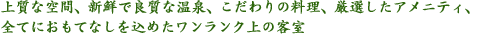 上質な空間、新鮮で良質な温泉、こだわりの料理、厳選したアメニティ、全てにおもてなしを込めたワンランク上の客室